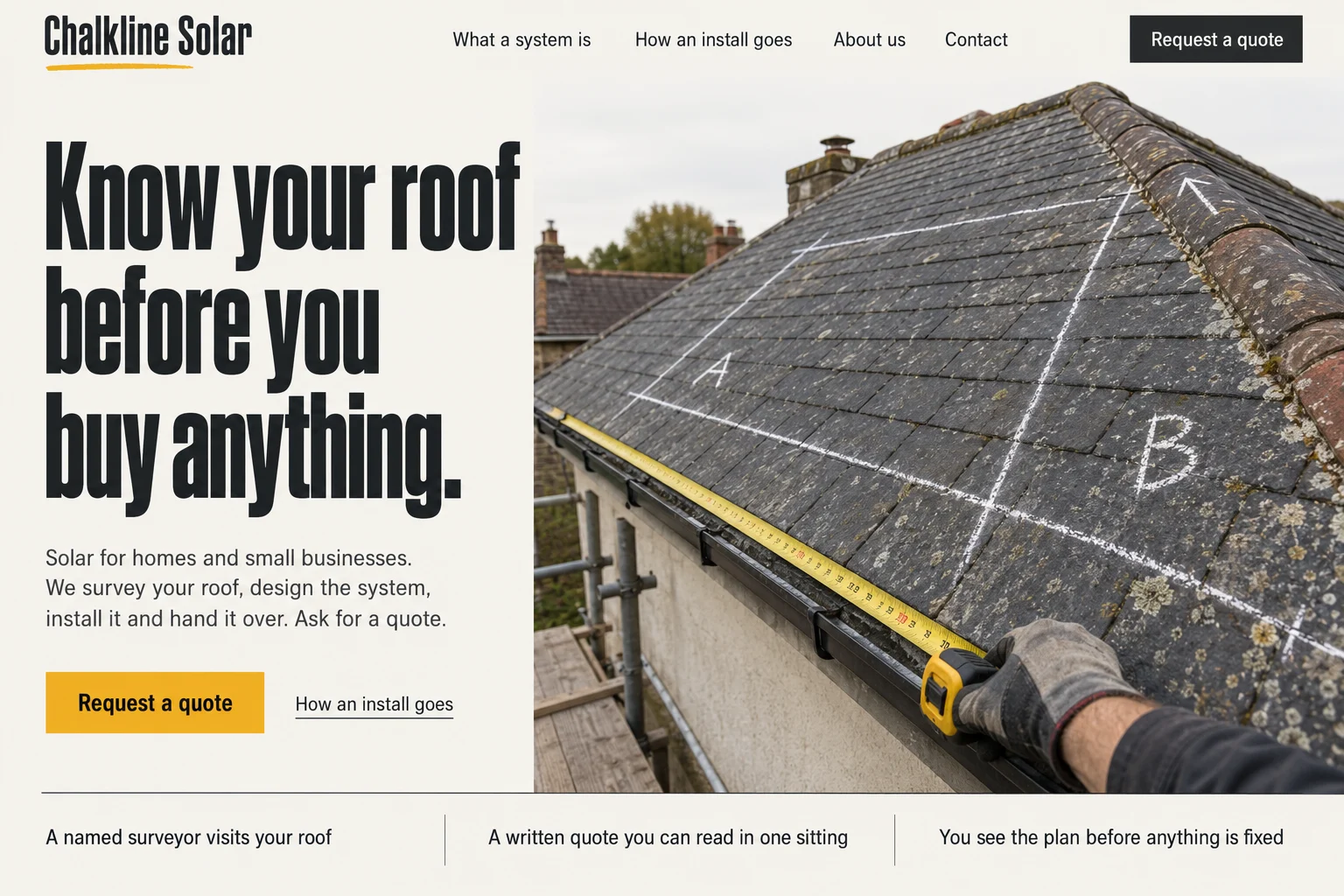 Chalkline Solar's first screen. A top bar with the links What a system is, How an install goes, About us and Contact and a dark Request a quote button. The headline Know your roof before you buy anything, a short paragraph, a yellow Request a quote button, and a slate roof marked with white chalk lines, the letters A and B and a yellow tape measure held by a gloved hand. Three lines underneath: a named surveyor visits your roof, a written quote you can read in one sitting, you see the plan before anything is fixed.